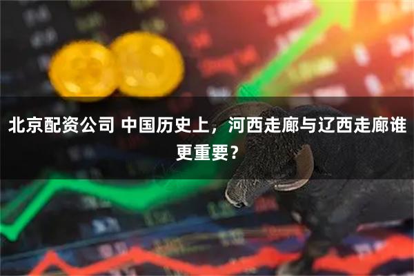 北京配资公司 中国历史上，河西走廊与辽西走廊谁更重要？