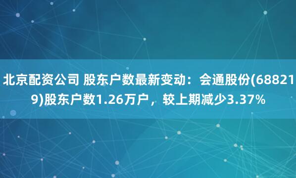 北京配资公司 股东户数最新变动：会通股份(688219)股东户数1.26万户，较上期减少3.37%