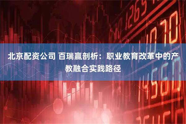 北京配资公司 百瑞赢剖析：职业教育改革中的产教融合实践路径