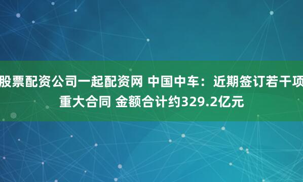 股票配资公司一起配资网 中国中车：近期签订若干项重大合同 金额合计约329.2亿元
