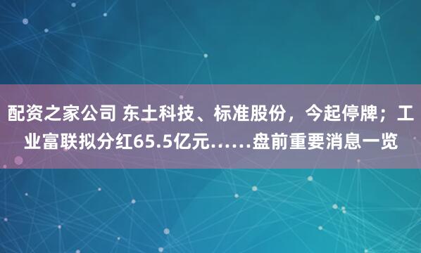 配资之家公司 东土科技、标准股份，今起停牌；工业富联拟分红65.5亿元……盘前重要消息一览