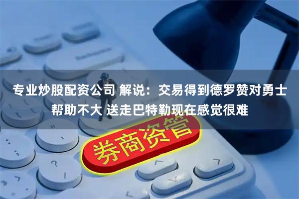 专业炒股配资公司 解说：交易得到德罗赞对勇士帮助不大 送走巴特勒现在感觉很难