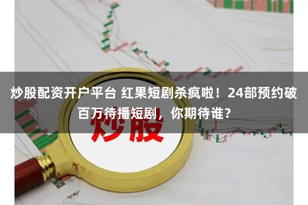 炒股配资开户平台 红果短剧杀疯啦！24部预约破百万待播短剧，你期待谁？