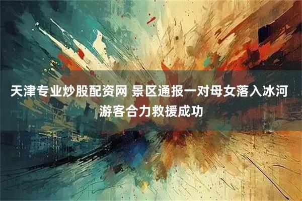 天津专业炒股配资网 景区通报一对母女落入冰河 游客合力救援成功