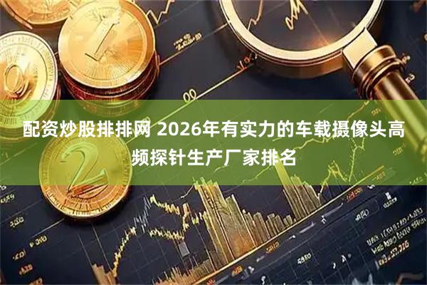 配资炒股排排网 2026年有实力的车载摄像头高频探针生产厂家排名