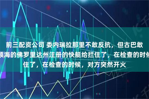 前三配资公司 委内瑞拉那里不敢反抗，但古巴敢反抗，他把突入领海的佛罗里达州注册的快艇给拦住了，在检查的时候，对方突然开火