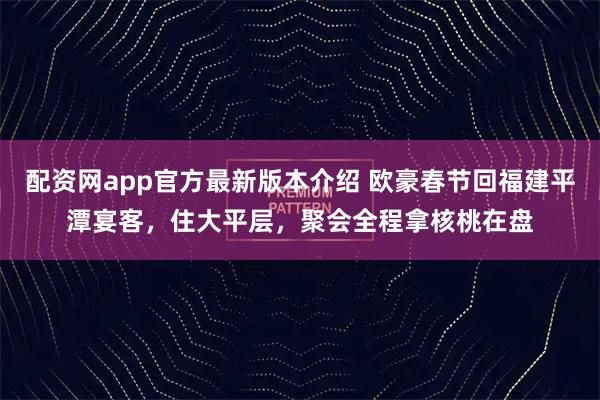 配资网app官方最新版本介绍 欧豪春节回福建平潭宴客，住大平层，聚会全程拿核桃在盘