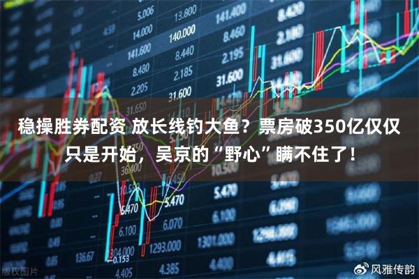 稳操胜券配资 放长线钓大鱼？票房破350亿仅仅只是开始，吴京的“野心”瞒不住了！