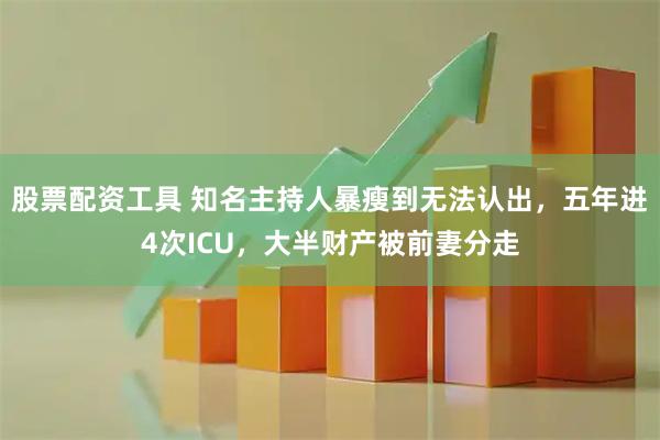 股票配资工具 知名主持人暴瘦到无法认出,五年进4次ICU,大半财产被前妻分走