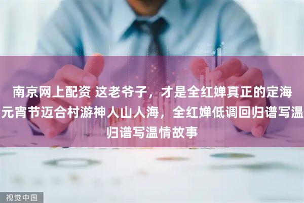 南京网上配资 这老爷子，才是全红婵真正的定海神针，元宵节迈合村游神人山人海，全红婵低调回归谱写温情故事