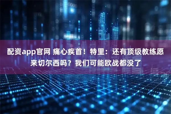 配资app官网 痛心疾首！特里：还有顶级教练愿来切尔西吗？我们可能欧战都没了