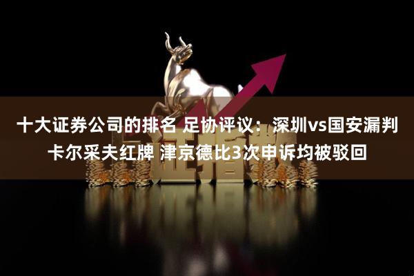 十大证券公司的排名 足协评议：深圳vs国安漏判卡尔采夫红牌 津京德比3次申诉均被驳回
