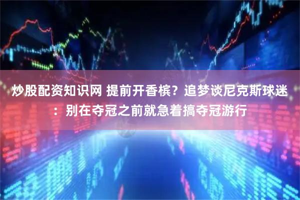炒股配资知识网 提前开香槟？追梦谈尼克斯球迷：别在夺冠之前就急着搞夺冠游行