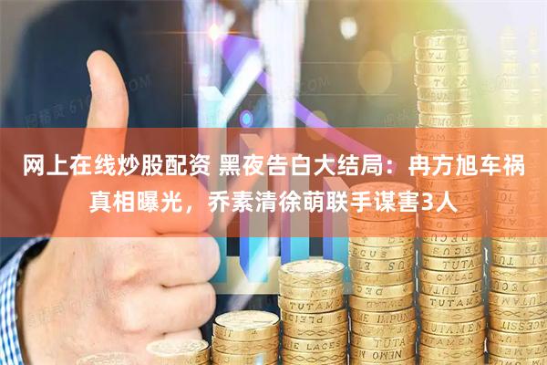 网上在线炒股配资 黑夜告白大结局：冉方旭车祸真相曝光，乔素清徐萌联手谋害3人