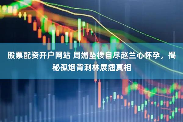 股票配资开户网站 周媚坠楼自尽赵兰心怀孕，揭秘孤烟背刺林展翘真相