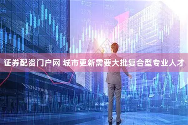 证券配资门户网 城市更新需要大批复合型专业人才