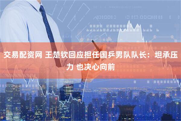 交易配资网 王楚钦回应担任国乒男队队长：坦承压力 也决心向前