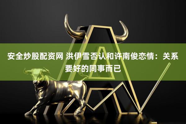 安全炒股配资网 洪伊雪否认和许南俊恋情：关系要好的同事而已