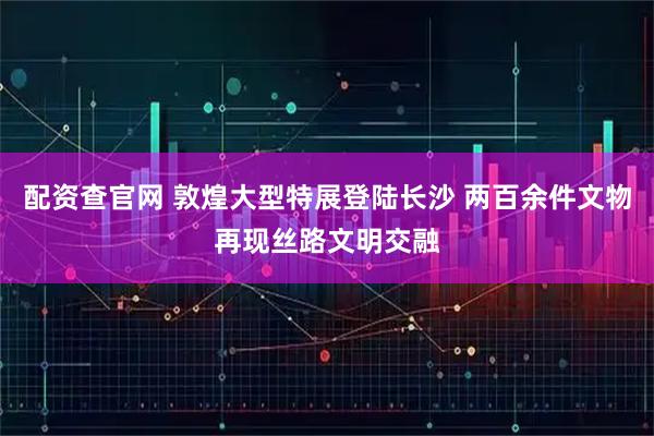 配资查官网 敦煌大型特展登陆长沙 两百余件文物再现丝路文明交融