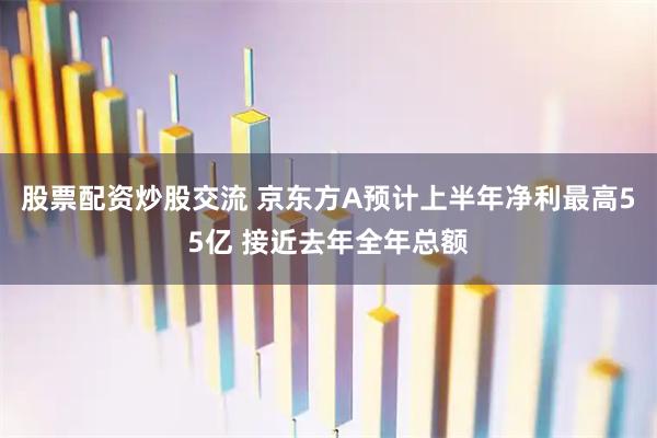 股票配资炒股交流 京东方A预计上半年净利最高55亿 接近去年全年总额