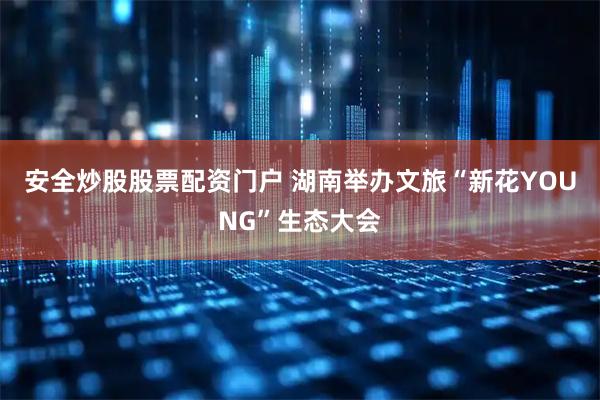 安全炒股股票配资门户 湖南举办文旅“新花YOUNG”生态大会