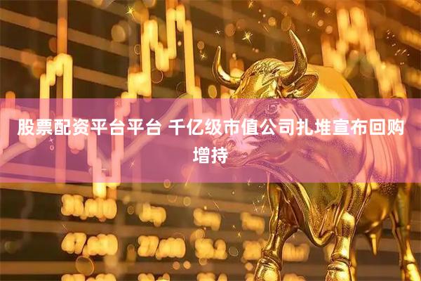 股票配资平台平台 千亿级市值公司扎堆宣布回购增持